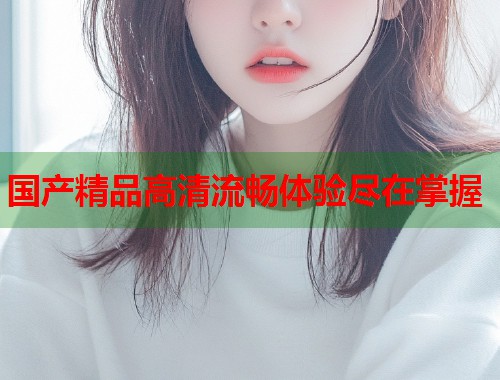 国产精品高清流畅体验尽在掌握  第1张