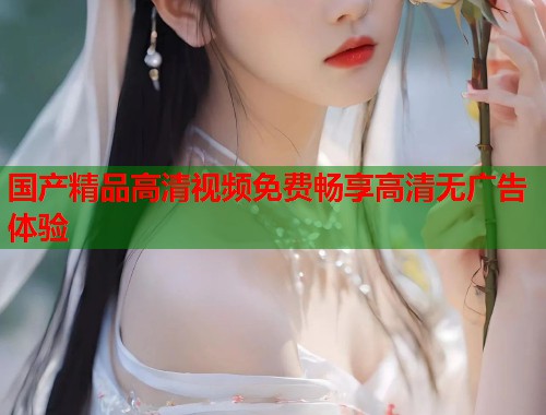 国产精品高清视频免费畅享高清无广告体验  第1张