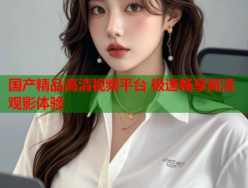 国产精品高清视频平台 极速畅享高清观影体验  第1张