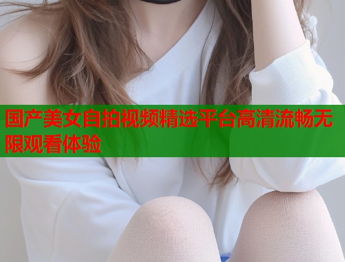 国产美女自拍视频精选平台高清流畅无限观看体验  第1张