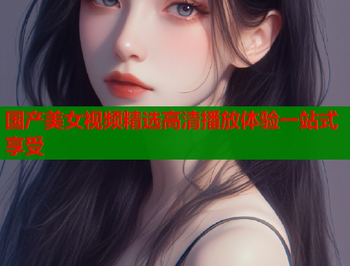 国产美女视频精选高清播放体验一站式享受  第2张