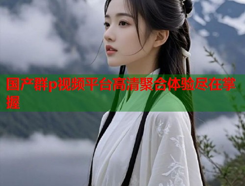 国产群p视频平台高清聚合体验尽在掌握  第2张