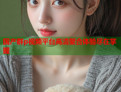 国产群p视频平台高清聚合体验尽在掌握  第1张