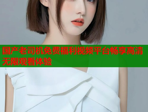 国产老司机免费福利视频平台畅享高清无限观看体验  第1张