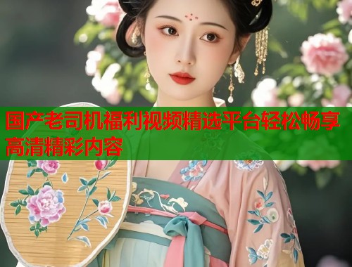 国产老司机福利视频精选平台轻松畅享高清精彩内容  第2张