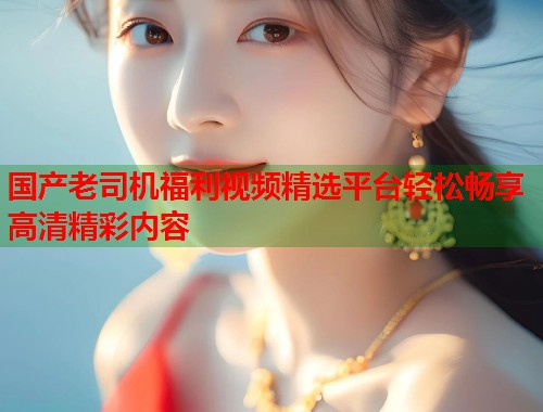 国产老司机福利视频精选平台轻松畅享高清精彩内容  第1张