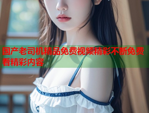 国产老司机精品免费视频精彩不断免费看精彩内容  第2张