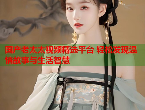 国产老太太视频精选平台 轻松发现温情故事与生活智慧  第1张