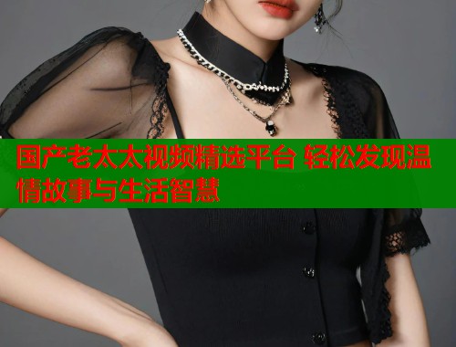 国产老太太视频精选平台 轻松发现温情故事与生活智慧  第2张