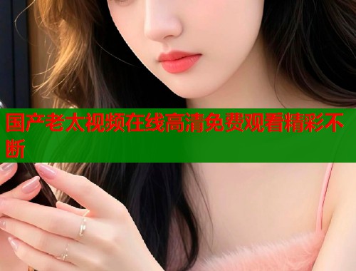 国产老太视频在线高清免费观看精彩不断  第1张