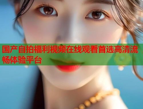 国产自拍福利视频在线观看首选高清流畅体验平台  第1张