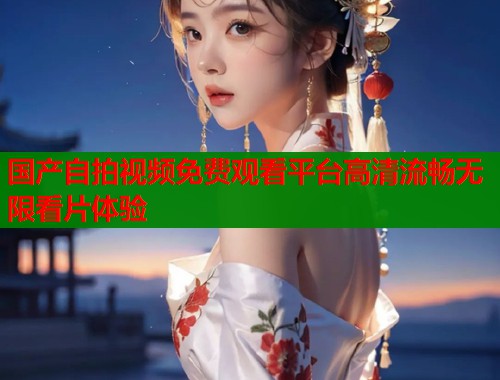 国产自拍视频免费观看平台高清流畅无限看片体验  第1张