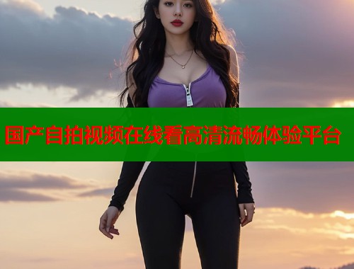 国产自拍视频在线看高清流畅体验平台  第1张