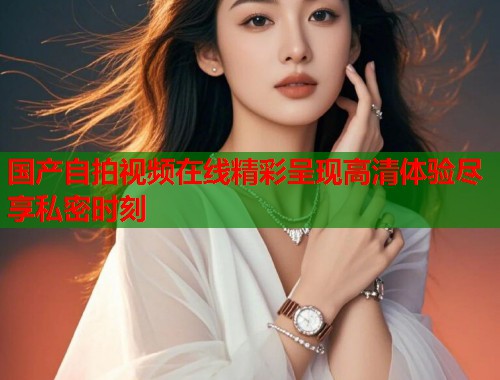 国产自拍视频在线精彩呈现高清体验尽享私密时刻  第1张