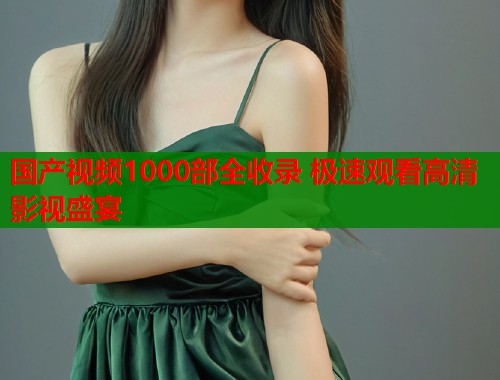 国产视频1000部全收录 极速观看高清影视盛宴  第1张