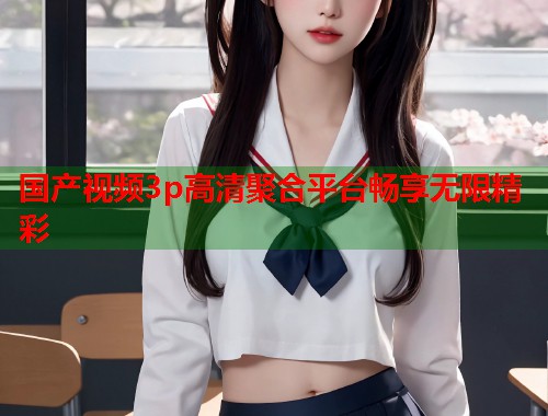 国产视频3p高清聚合平台畅享无限精彩  第1张