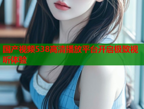国产视频538高清播放平台开启极致视听体验  第1张