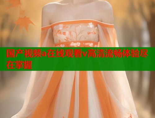 国产视频a在线观看v高清流畅体验尽在掌握  第1张