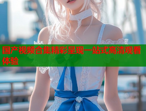 国产视频合集精彩呈现一站式高清观看体验  第1张