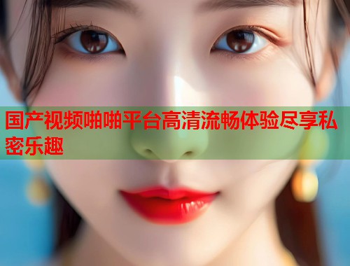 国产视频啪啪平台高清流畅体验尽享私密乐趣  第1张