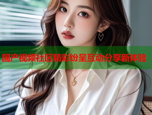 国产视频社区精彩纷呈互动分享新体验  第1张