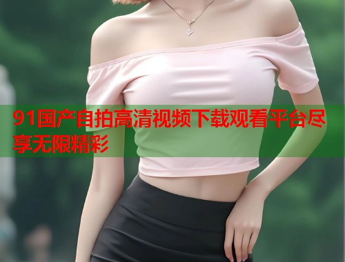 91国产自拍高清视频下载观看平台尽享无限精彩  第1张