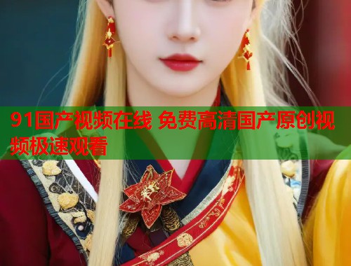 91国产视频在线 免费高清国产原创视频极速观看  第1张