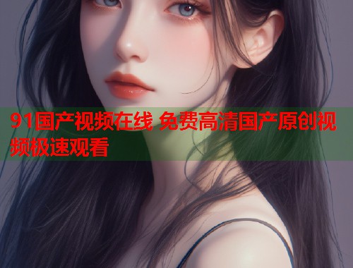 91国产视频在线 免费高清国产原创视频极速观看  第2张