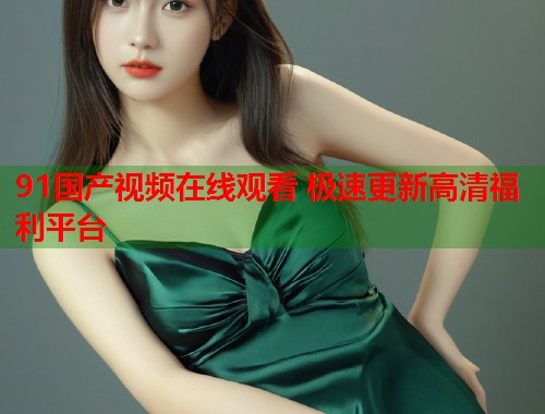 91国产视频在线观看 极速更新高清福利平台  第1张