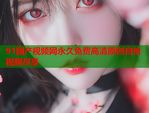 91国产视频网永久免费高清原创自拍视频尽享  第1张