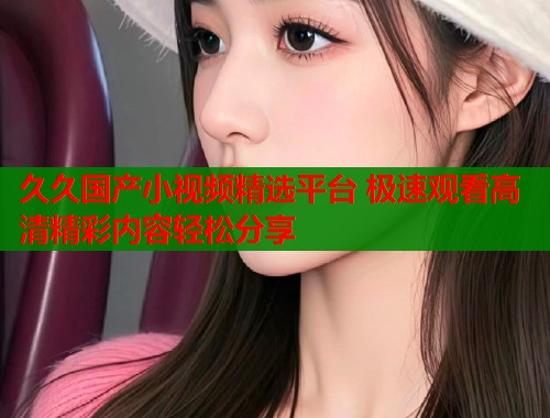 久久国产小视频精选平台 极速观看高清精彩内容轻松分享  第1张