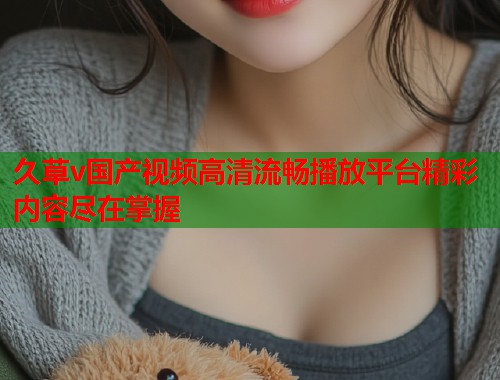 久草v国产视频高清流畅播放平台精彩内容尽在掌握  第1张