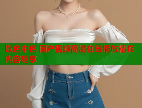 以色中色 国产视频高清在线播放精彩内容尽享  第1张