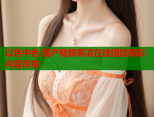 以色中色 国产视频高清在线播放精彩内容尽享  第2张