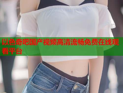 以色奇吧国产视频高清流畅免费在线观看平台  第1张