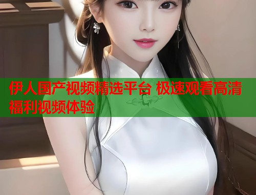 伊人国产视频精选平台 极速观看高清福利视频体验  第1张