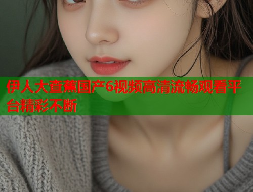 伊人大查蕉国产6视频高清流畅观看平台精彩不断  第1张