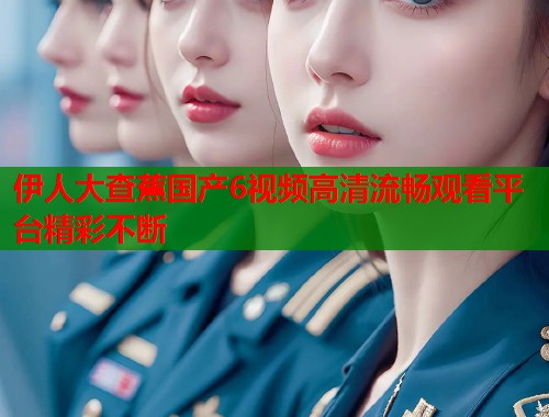 伊人大查蕉国产6视频高清流畅观看平台精彩不断  第2张