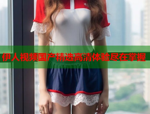 伊人视频国产精选高清体验尽在掌握  第1张