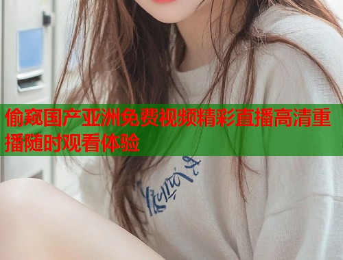 偷窥国产亚洲免费视频精彩直播高清重播随时观看体验  第1张
