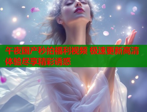 午夜国产秒拍福利视频 极速更新高清体验尽享精彩诱惑  第2张