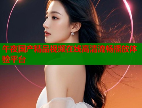 午夜国产精品视频在线高清流畅播放体验平台  第1张