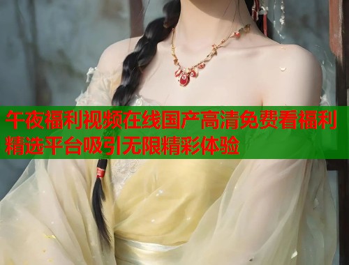 午夜福利视频在线国产高清免费看福利精选平台吸引无限精彩体验  第1张