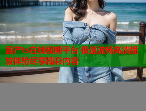 国产ts在线视频平台 极速流畅高清播放体验尽享精彩内容  第1张