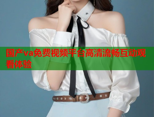 国产va免费视频平台高清流畅互动观看体验  第1张