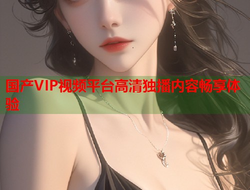 国产VIP视频平台高清独播内容畅享体验  第1张