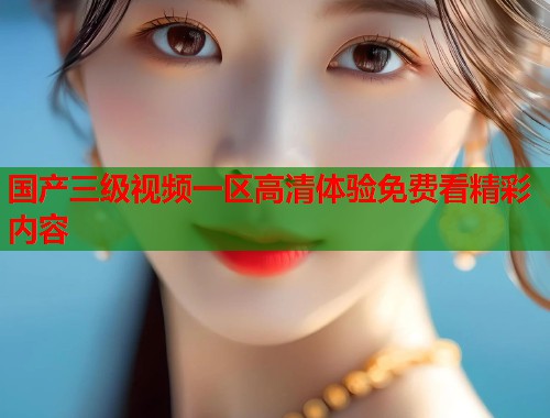 国产三级视频一区高清体验免费看精彩内容  第1张