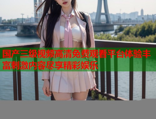 国产三级视频高清免费观看平台体验丰富刺激内容尽享精彩娱乐  第1张