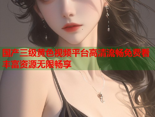 国产三级黄色视频平台高清流畅免费看丰富资源无限畅享  第1张