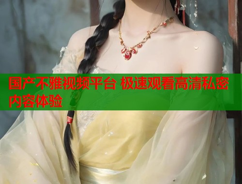 国产不雅视频平台 极速观看高清私密内容体验  第2张